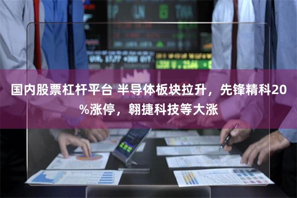 国内股票杠杆平台 半导体板块拉升，先锋精科20%涨停，翱捷科