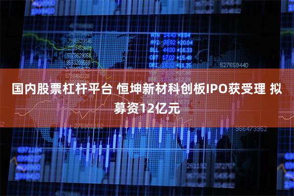 国内股票杠杆平台 恒坤新材科创板IPO获受理 拟募资12亿元