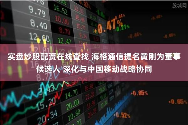 实盘炒股配资在线查找 海格通信提名黄刚为董事候选人 深化与中