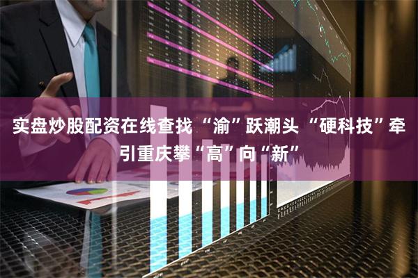 实盘炒股配资在线查找 “渝”跃潮头 “硬科技”牵引重庆攀“高